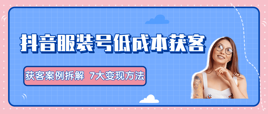 服装抖音号+获客的案例拆解，13种低成本获客方式，7大变现方法，直接上干货！-如意资源库