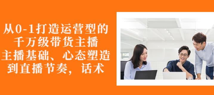 从0-1打造运营型的带货主播：主播基础、心态塑造，能力培养到直播节奏，话术进行全面讲-如意资源库