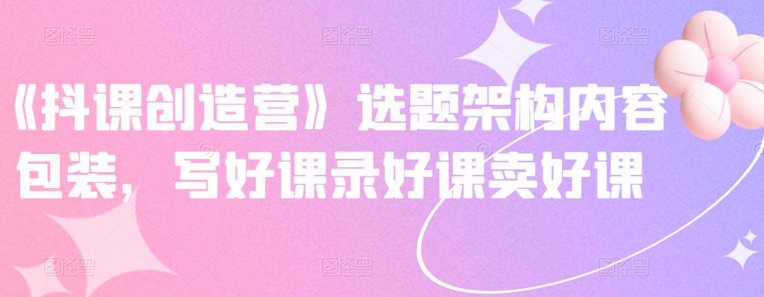 《抖课创造营》选题架构内容包装，写好课录好课卖好课-如意资源库