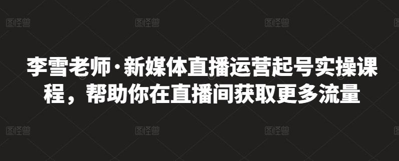 李雪老师·新媒体直播运营起号实操课程，帮助你在直播间获取更多流量-如意资源库