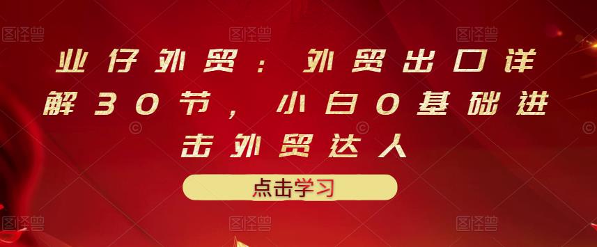 业仔外贸：外贸出口详解30节，小白0基础进击外贸达人 价值666元-如意资源库