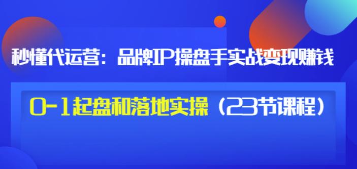 秒懂代运营：品牌IP操盘手实战赚钱，0-1起盘和落地实操（23节课程）价值199-如意资源库