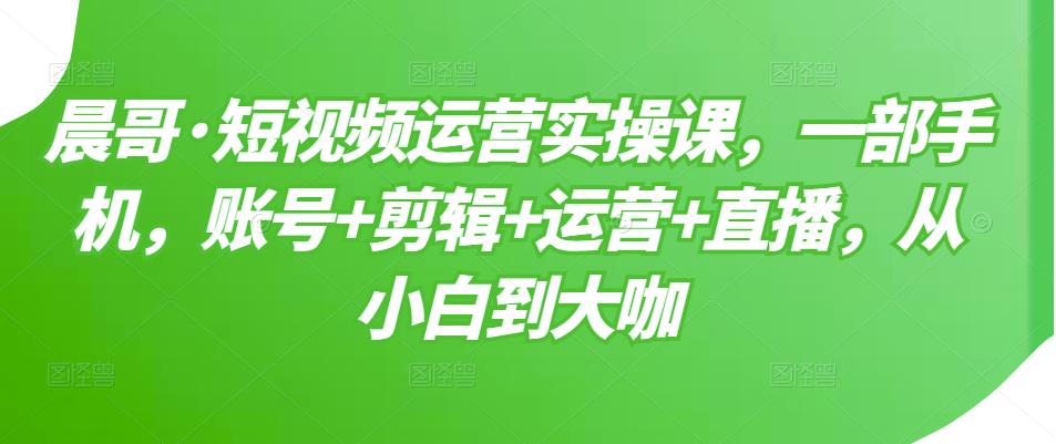 晨哥·短视频运营实操课，一部手机，账号+剪辑+运营+直播，从小白到大咖-如意资源库
