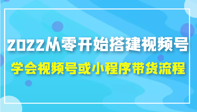 2022从零开始搭建视频号,学会视频号或小程序带货流程（价值599元）-如意资源库