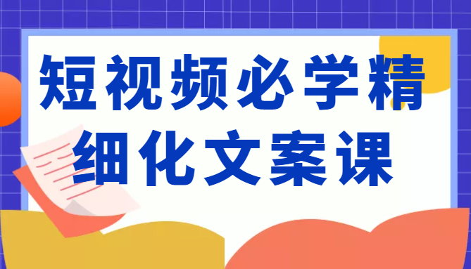 短视频必学精细化文案课，提升你的内容创作能力、升级迭代能力和变现力（价值333元）-如意资源库