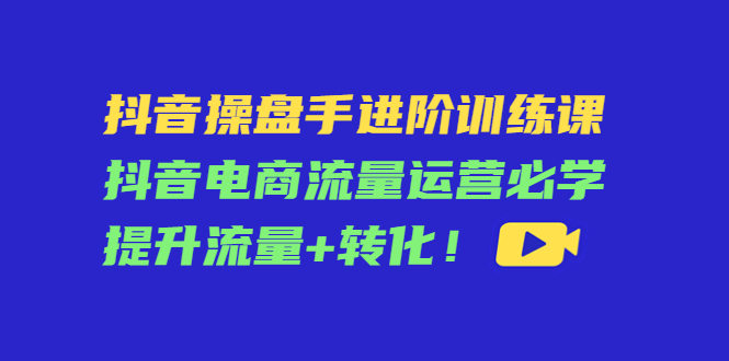 抖音操盘手进阶训练课：抖音电商流量运营必学，提升流量+转化-如意资源库