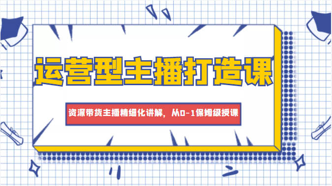 运营型主播打造课，资深带货主播精细化讲解，从0-1保姆级授课-如意资源库