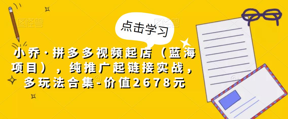小乔·拼多多视频起店（蓝海项目），纯推广起链接实战，多玩法合集-价值2678元-如意资源库