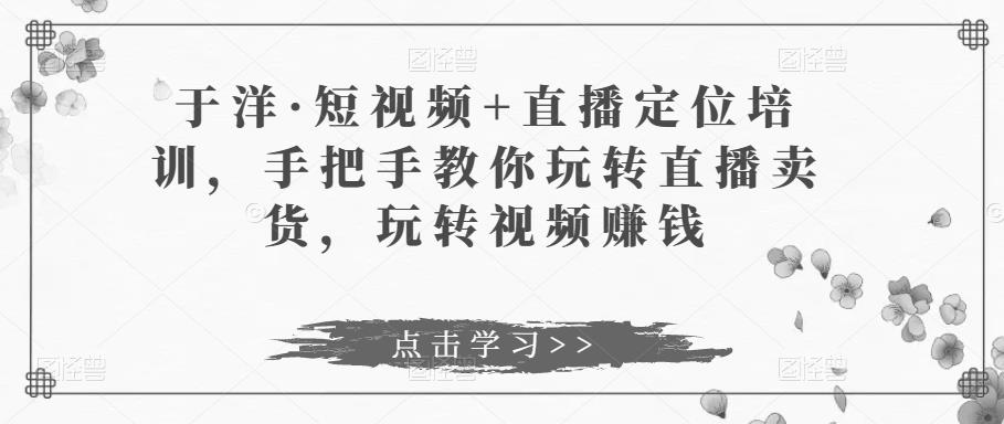于洋·短视频+直播定位培训，手把手教你玩转直播卖货，玩转视频赚钱-如意资源库