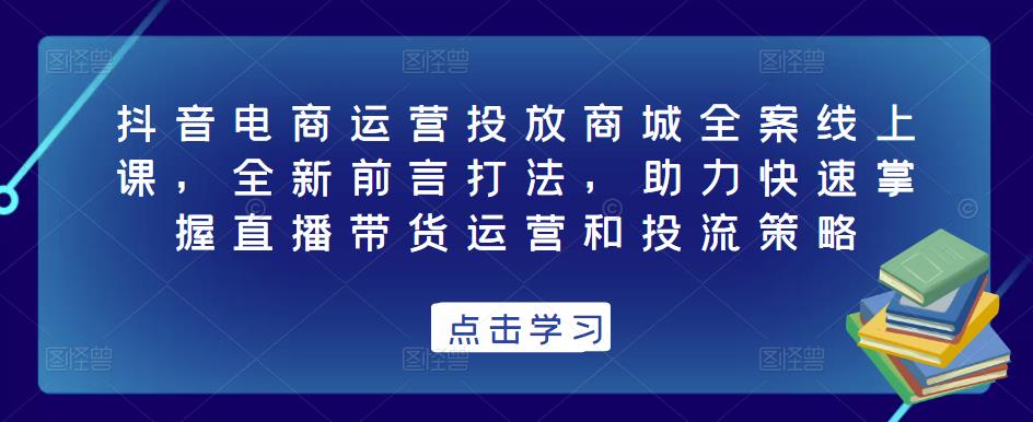 抖音电商运营投放商城全案线上课，全新前言打法，助力快速掌握直播带货运营和投流策略-如意资源库