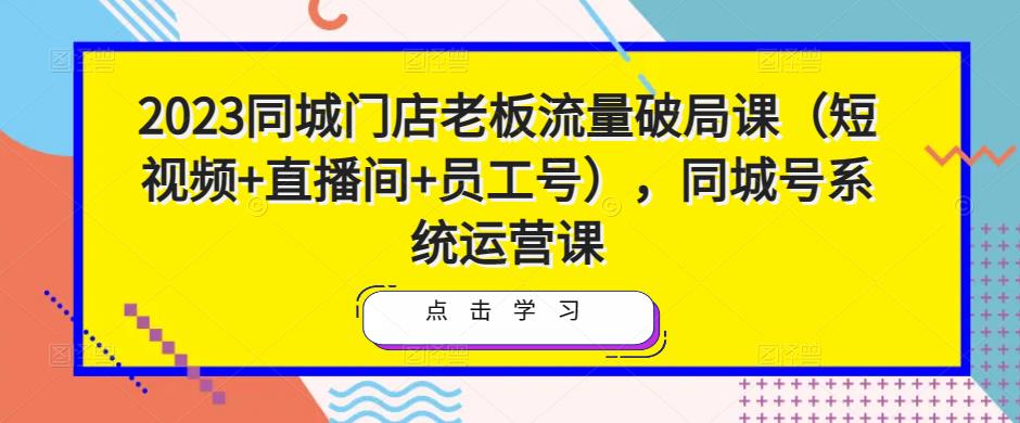 2023同城门店老板流量破局课（短视频+直播间+员工号），同城号系统运营课-如意资源库