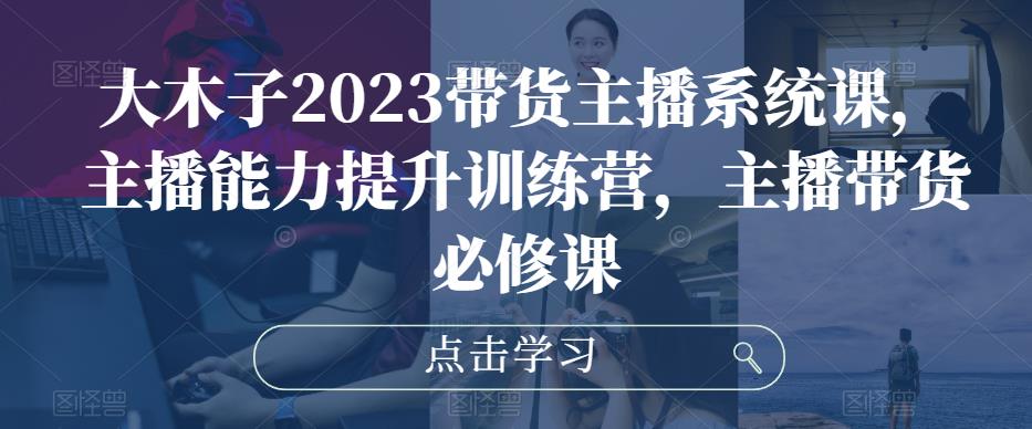 大木子2023带货主播系统课，主播能力提升训练营，主播带货必修课-如意资源库