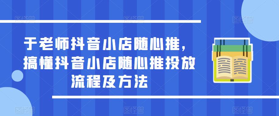 于老师抖音小店随心推，搞懂抖音小店随心推投放流程及方法-如意资源库