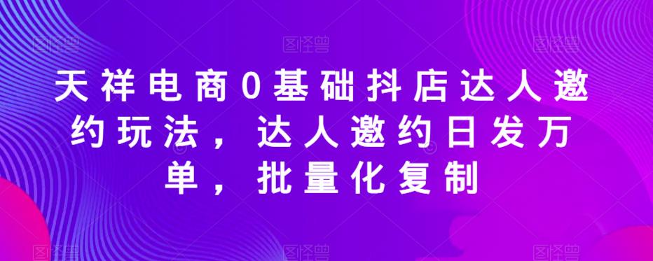天祥电商0基础抖店达人邀约玩法，达人邀约日发万单，批量化复制-如意资源库