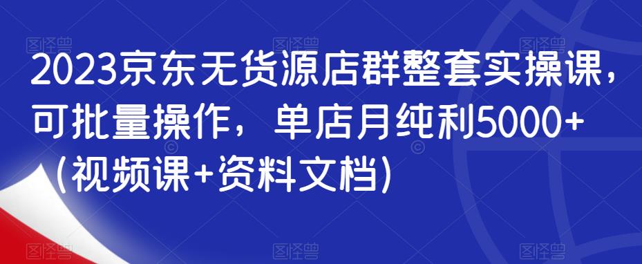 2023京东无货源店群整套实操课，可批量操作，单店月纯利5000+（视频课+资料文档）-如意资源库