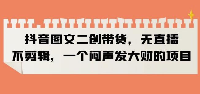抖音图文二创带货，无直播，不剪辑，一个闷声发大财的项目【揭秘】-如意资源库