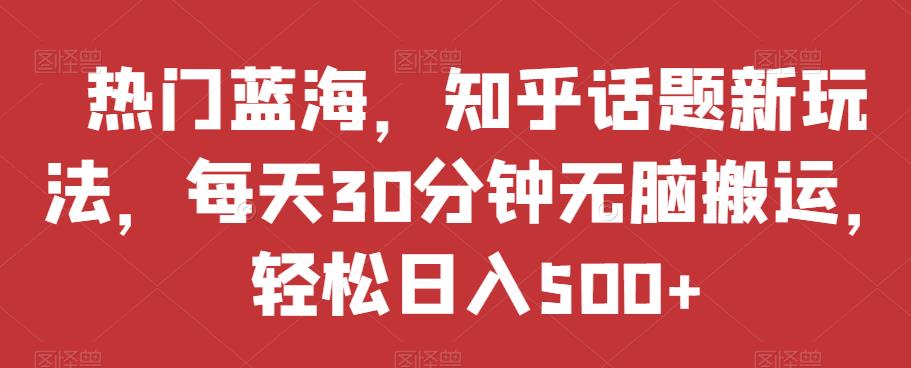 热门蓝海，知乎话题新玩法，每天30分钟无脑搬运，轻松日入500+【揭秘】-如意资源库