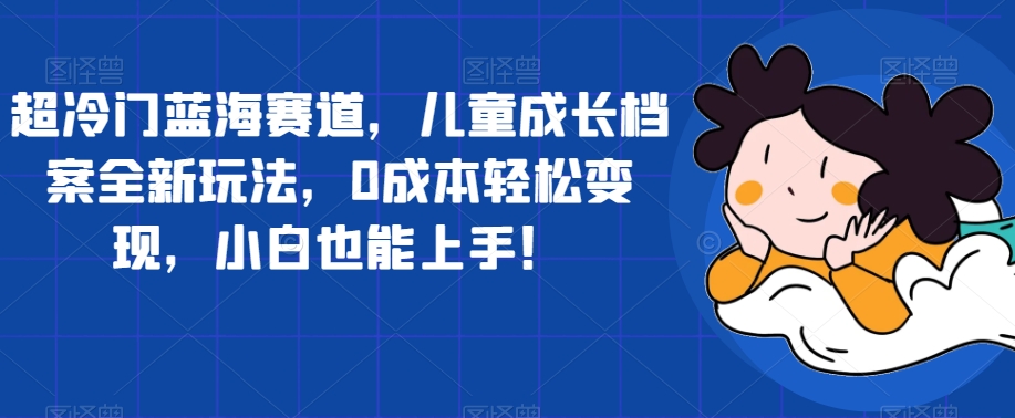 超冷门蓝海赛道，儿童成长档案全新玩法，0成本轻松变现，小白也能上手【揭秘】-如意资源库
