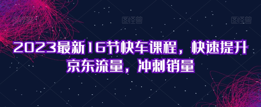 2023最新16节快车课程，快速提升京东流量，冲刺销量-如意资源库