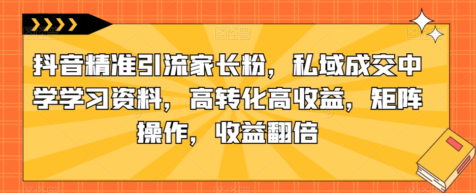 抖音精准引流家长粉，私域成交中学学习资料，高转化高收益，矩阵操作，收益翻倍【揭秘】-如意资源库
