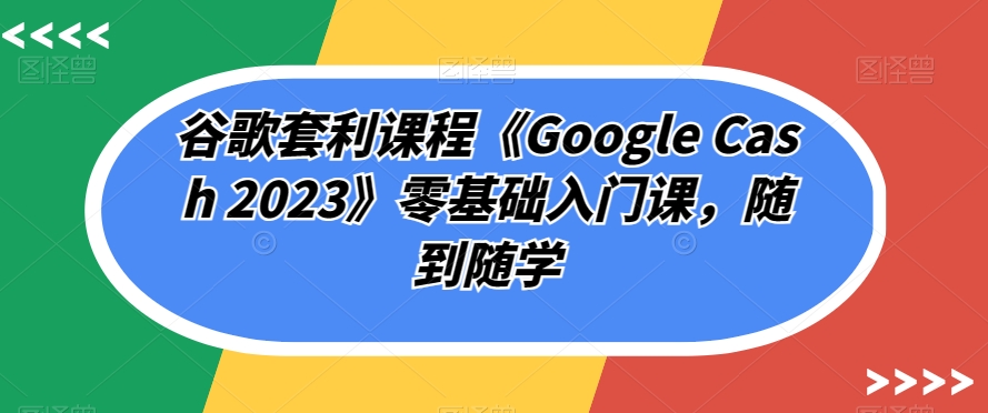 谷歌套利课程《Google Cash 2023》零基础入门课，随到随学-如意资源库