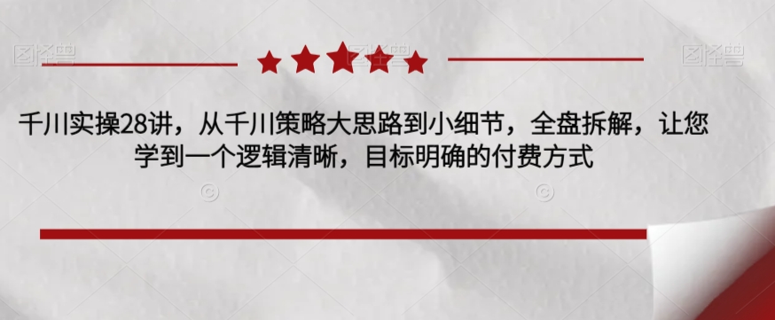 千川实操28讲，从千川策略大思路到小细节，全盘拆解，让您学到一个逻辑清晰，目标明确的付费方式-如意资源库