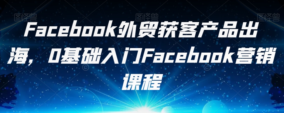 Facebook外贸获客产品出海，0基础入门Facebook营销课程-如意资源库