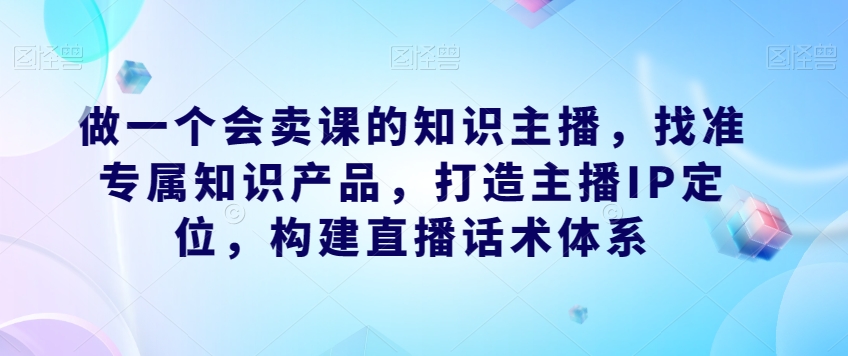 做一个会卖课的知识主播，找准专属知识产品，打造主播IP定位，构建直播话术体系-如意资源库