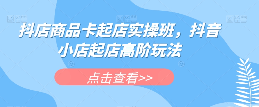 抖店商品卡起店实操班，抖音小店起店高阶玩法-如意资源库