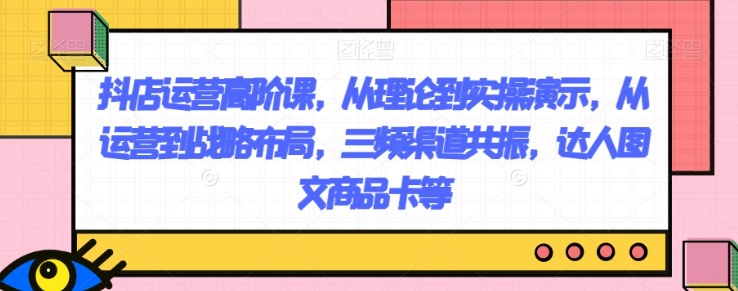 抖店运营高阶课，从理论到实操演示，从运营到战略布局，三频渠道共振，达人图文商品卡等-如意资源库