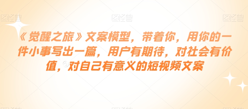 《觉醒之旅》文案模型，带着你，用你的一件小事写出一篇，用户有期待，对社会有价值，对自己有意义的短视频文案-如意资源库