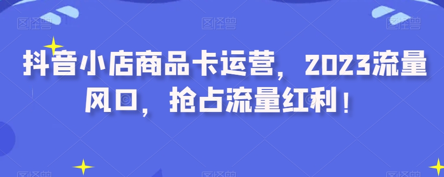 抖音小店商品卡运营，2023流量风口，抢占流量红利！-如意资源库