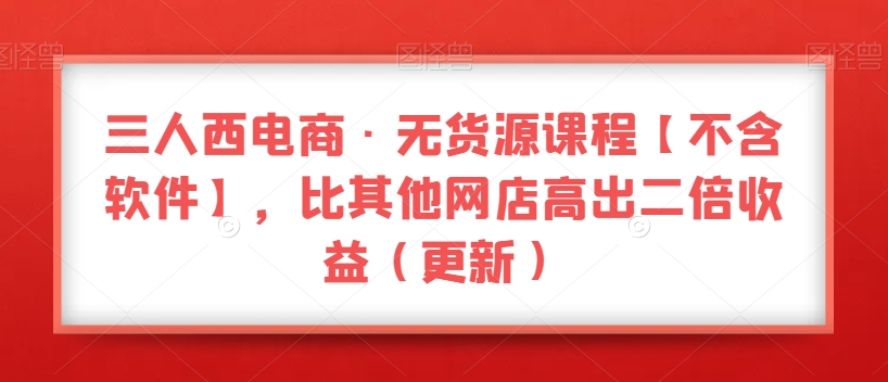 三人西电商·无货源课程【不含软件】，比其他网店高出二倍收益（更新）-如意资源库