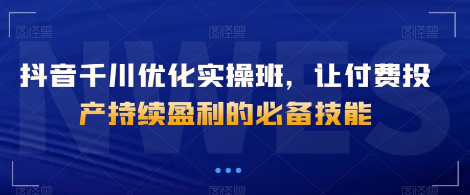 抖音千川优化实操班，让付费投产持续盈利的必备技能-如意资源库