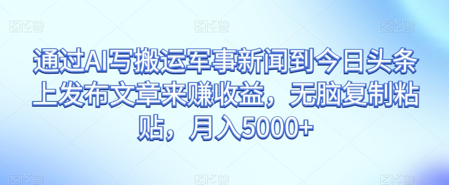 通过AI写搬运军事新闻到今日头条上发布文章来赚收益，无脑复制粘贴，月入5000+【揭秘】-如意资源库