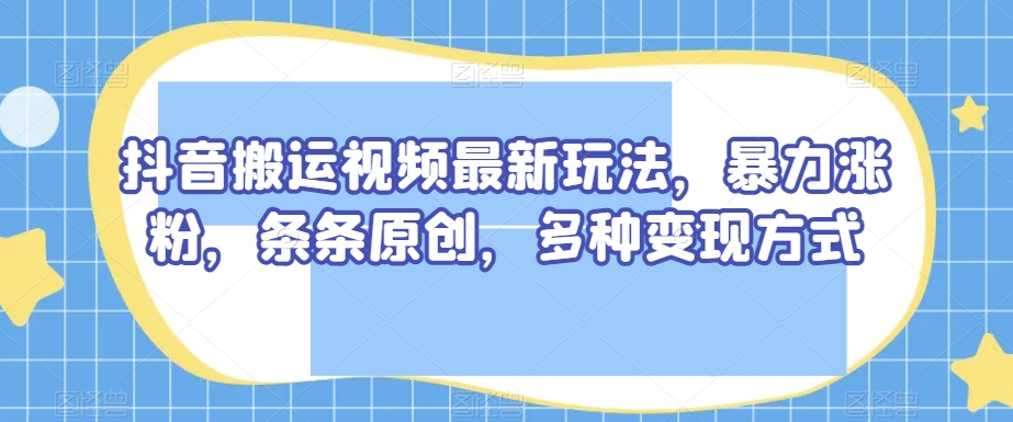 抖音搬运视频最新玩法，暴力涨粉，条条原创，多种变现方式【揭秘】-如意资源库