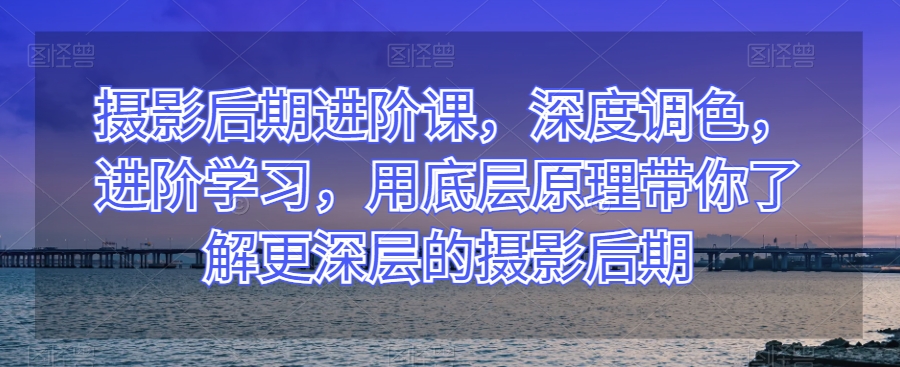 摄影后期进阶课，深度调色，进阶学习，用底层原理带你了解更深层的摄影后期-如意资源库