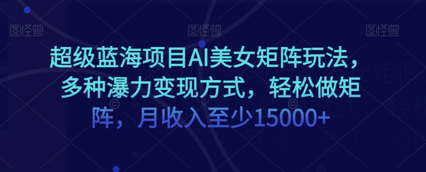 超级蓝海项目AI美女矩阵玩法，多种瀑力变现方式，轻松做矩阵，月收入至少15000+【揭秘】-如意资源库