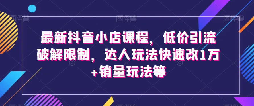 最新抖音小店课程，低价引流破解限制，达人玩法快速改1万+销量玩法等-如意资源库