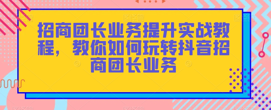 招商团长业务提升实战教程，教你如何玩转抖音招商团长业务-如意资源库