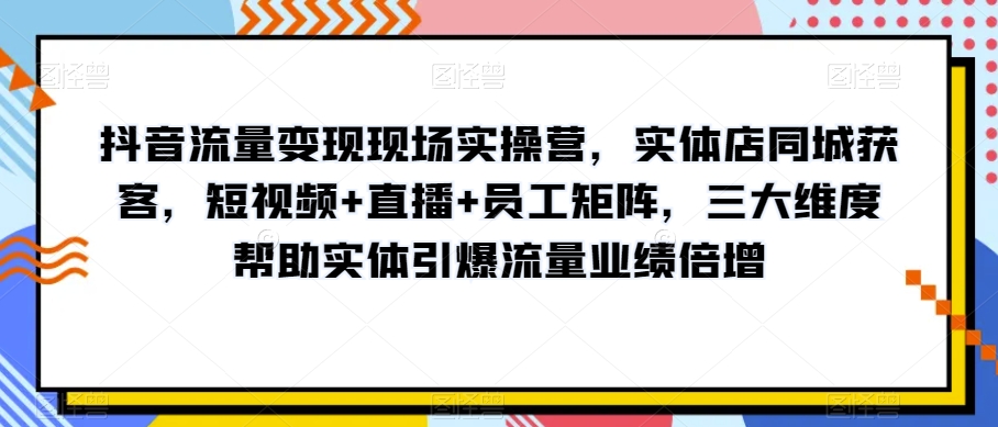 抖音流量变现现场实操营，实体店同城获客，短视频+直播+员工矩阵，三大维度帮助实体引爆流量业绩倍增-如意资源库