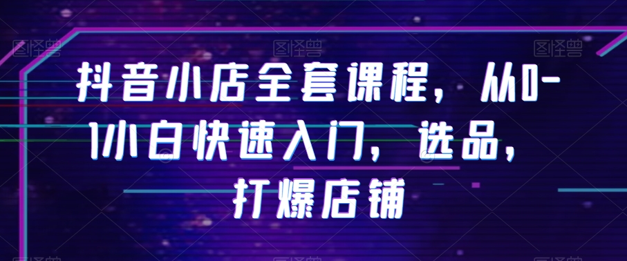 抖音小店全套课程，从0-1小白快速入门，选品，打爆店铺-如意资源库