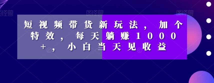 短视频带货新玩法，加个特效，每天躺赚1000+，小白当天见收益【揭秘】-如意资源库