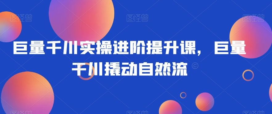 巨量千川实操进阶提升课，巨量干川撬动自然流-如意资源库