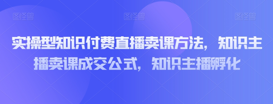 实操型知识付费直播卖课方法，知识主播卖课成交公式，知识主播孵化-如意资源库
