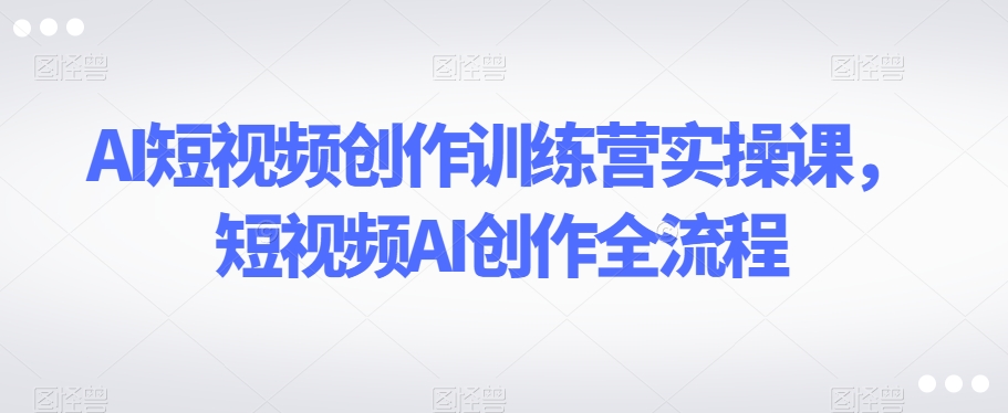 AI短视频创作训练营实操课，短视频AI创作全流程-如意资源库