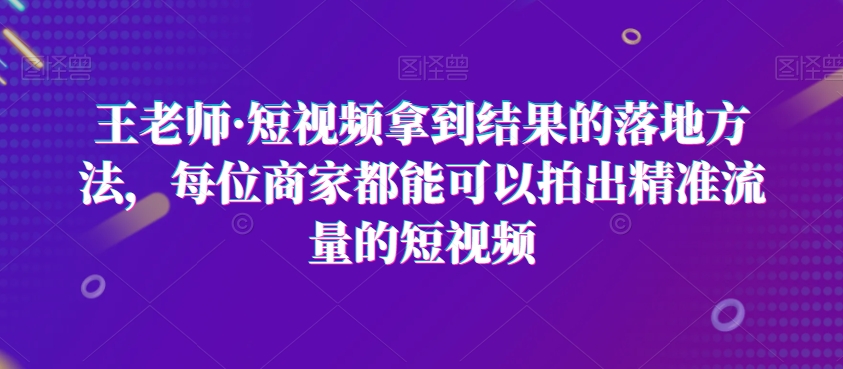 王老师·短视频拿到结果的落地方法，每位商家都能可以拍出精准流量的短视频-如意资源库