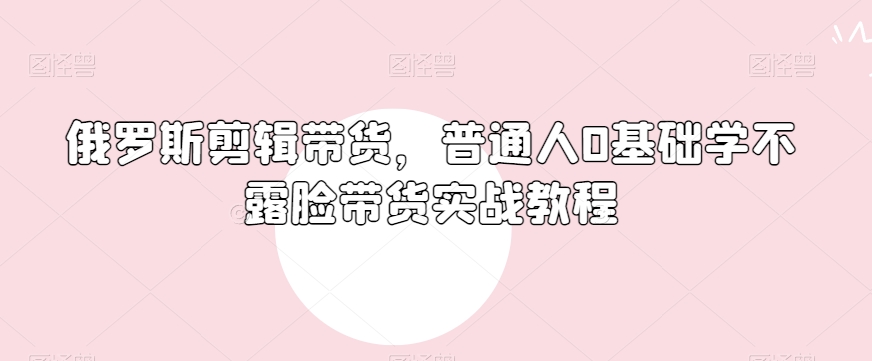 俄罗斯产品剪辑带货，普通人0基础学不露脸带货实战教程-如意资源库