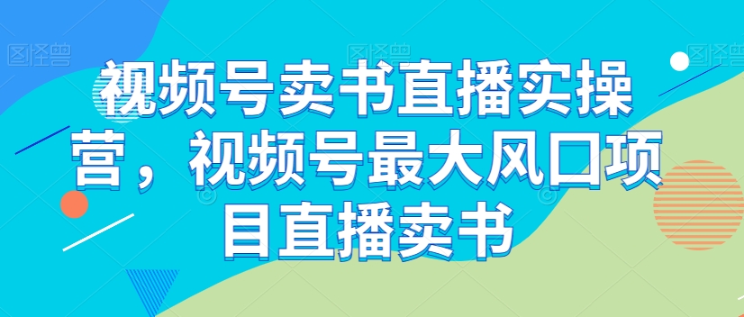 视频号卖书直播实操营，视频号最大风囗项目直播卖书-如意资源库