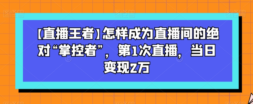 【直播王者】怎样成为直播间的绝对“掌控者”，第1次直播，当日变现2万-如意资源库